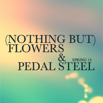 SPRING 13 ~ (NOTHING BUT) FLOWERS & PEDAL STEEL